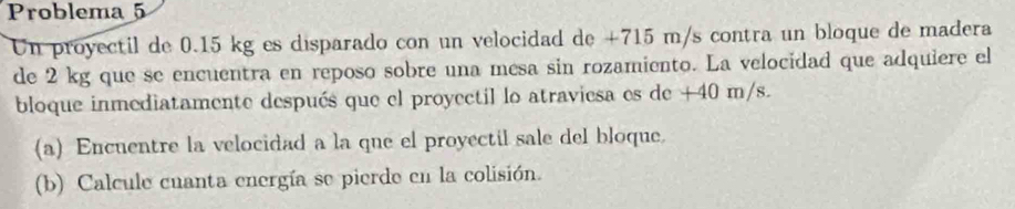 Problema 5 
Un proyectil de 0.15 kg es disparado con un velocidad de +715 m/s contra un bloque de madera 
de 2 kg que se encuentra en reposo sobre una mesa sin rozamiento. La velocidad que adquiere el 
bloque inmediatamente después que el proyectil lo atraviesa es de +40 m/s. 
(a) Encuentre la velocidad a la que el proyectil sale del bloque. 
(b) Calcule cuanta energía se pierde en la colisión.