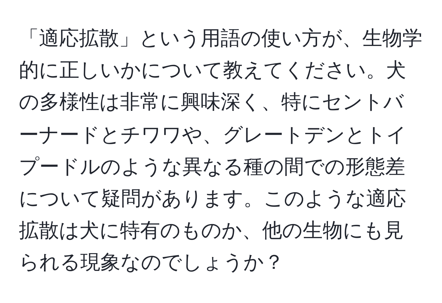 「適応拡散」という用語の使い方が、生物学的に正しいかについて教えてください。犬の多様性は非常に興味深く、特にセントバーナードとチワワや、グレートデンとトイプードルのような異なる種の間での形態差について疑問があります。このような適応拡散は犬に特有のものか、他の生物にも見られる現象なのでしょうか？