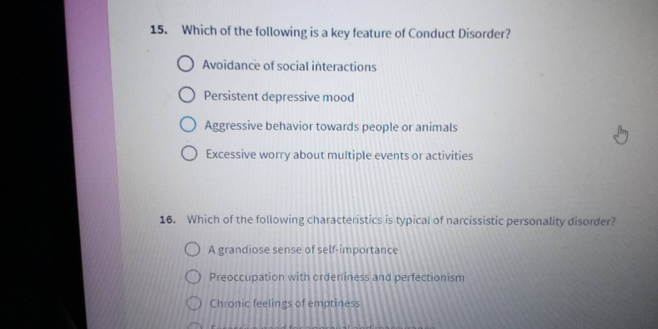 Which of the following is a key feature of Conduct Disorder?
Avoidance of social interactions
Persistent depressive mood
Aggressive behavior towards people or animals
Excessive worry about multiple events or activities
16. Which of the following characteristics is typical of narcissistic personality disorder?
A grandiose sense of self-importance
Preoccupation with orderliness and perfectionism
Chronic feelings of emptiness