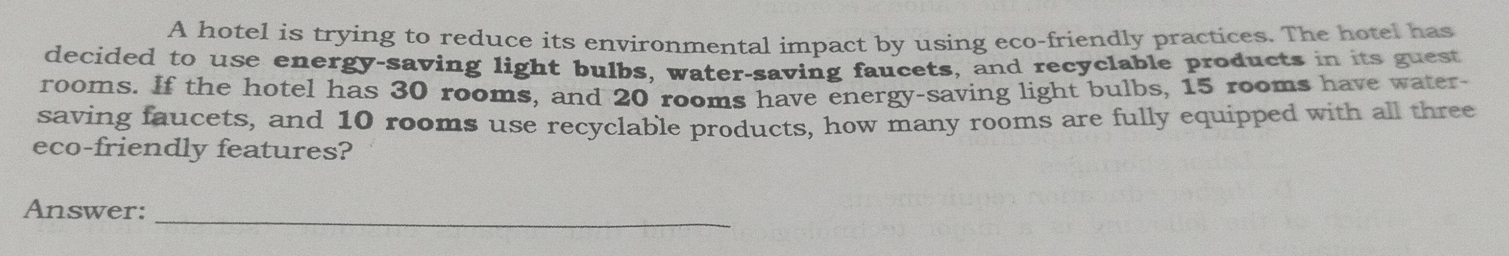 A hotel is trying to reduce its environmental impact by using eco-friendly practices. The hotel has 
decided to use energy-saving light bulbs, water-saving faucets, and recyclable products in its guest 
rooms. If the hotel has 30 rooms, and 20 rooms have energy-saving light bulbs, 15 rooms have water- 
saving faucets, and 10 rooms use recyclable products, how many rooms are fully equipped with all three 
eco-friendly features? 
Answer:_