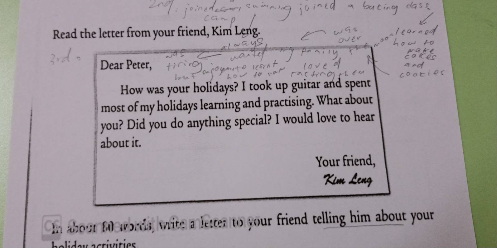 Read the letter from your friend, Kim Leng. 
Dear Peter, 
How was your holidays? I took up guitar and spent 
most of my holidays learning and practising. What about 
you? Did you do anything special? I would love to hear 
about it. 
Your friend, 
In about 60 words, write a letter to your friend telling him about your