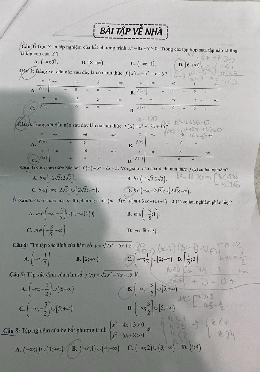 BàI Tập Về NHà
Câu 1: Gọi S là tập nghiệm của bất phương trình x^2-8x+7≥ 0. Trong các tập hợp sau, tập nào không
là tập con của S ?
A. (-∈fty ;0]. B. [8;+∈fty ). C. (-∈fty ;-1]. D. [6;+∈fty )
Cầu 2: Bảng xét dấu nào sau đây là của tam thức f(x)=-x^2-x+6
r -∞ -2 3 +∞. f(x) + 0 0 +
x
-3 2 +∈fty r -3 2 +∞
C. f(x) 0 0 f(x) 0 0
D.
Câu 3: Bảng xét dấu nào sau đây là của tam thức f(x)=x^2+12x+36
-6 +∞ x -∞
f(x)
A.
0 +
B. f(x)
+ 0
x -∞ -6 +∞ r -∞ +∞
C. f(x)
0
D.
f(x)
0
Câu 4: Cho tam thức bậc hai f(x)=x^2-bx+3.  Với giá trị nào của b thì tam thức f(x) có hai nghiệm?
A. b∈ [-2sqrt(3);2sqrt(3)]. B. b∈ (-2sqrt(3);2sqrt(3)).
C. b∈ (-∈fty ;-2sqrt(3)]∪ [2sqrt(3);+∈fty ). b∈ (-∈fty ;-2sqrt(3))∪ (2sqrt(3);+∈fty ).
D.
Câu 5: Giá trị nào của m thì phương trình (m-3)x^2+(m+3)x-(m+1)=0 (1) có hai nghiệm phân biệt?
A. m∈ (-∈fty ;- 3/5 )∪ (1;+∈fty )vee  3 . B. m∈ (- 3/5 ;1).
C. m∈ (- 3/5 ;+∈fty ).
D. m∈ R| 3 .
Câu 6: Tìm tập xác định của hàm số y=sqrt(2x^2-5x+2).
A. (-∈fty ; 1/2 ] (-∈fty ; 1/2 ]∪ [2;+∈fty ) D. [ 1/2 ;2]
B. [2;+∈fty ) c.
Câu 7: Tập xác định của hàm số f(x)=sqrt(2x^2-7x-15) là
A. (-∈fty ;- 3/2 )∪ (5;+∈fty ) (-∈fty ;- 3/2 ]∪ [5;+∈fty
B.
C. (-∈fty ;- 3/2 )∪ [5;+∈fty ) (-∈fty ; 3/2 ]∪ [5;+∈fty )
D.
Câu 8: Tập nghiệm của hệ bất phương trình beginarrayl x^2-4x+3>0 x^2-6x+8>0endarray. là
A. (-∈fty ;1)∪ (3;+∈fty ) B. (-∈fty ;1)∪ (4;+∈fty ) C. (-∈fty ;2)∪ (3;+∈fty ) D. (1;4)