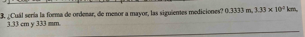 ¿Cuál sería la forma de ordenar, de menor a mayor, las siguientes mediciones? 0.3333m, 3.33* 10^(-2)km,
3.33 cm y 333 mm.