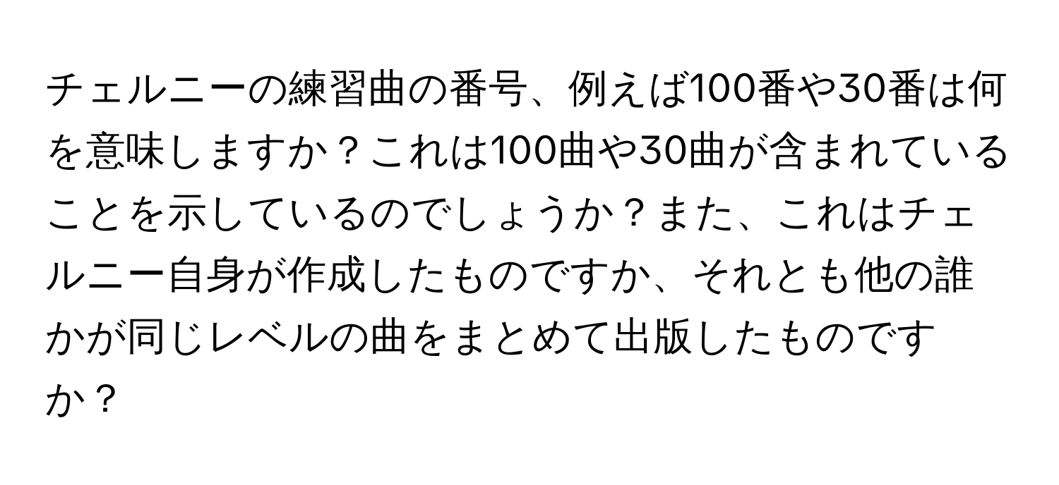 チェルニーの練習曲の番号、例えば100番や30番は何を意味しますか？これは100曲や30曲が含まれていることを示しているのでしょうか？また、これはチェルニー自身が作成したものですか、それとも他の誰かが同じレベルの曲をまとめて出版したものですか？