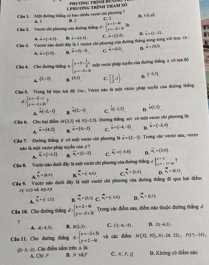 PhươnG trình Bườn
1.phương trình tham số
Câu 1. Một đường thẳng có bao nhiêu vectơ chi phương ? D.  0shat o
A. 1 B. 2 C. 3
Câu 2. Vectơ chỉ phương của đường thẳng đ: beginarrayl x=1-4t y=-2+3tendarray. là:
A. vector u=(-4;3). B. vector u=(4;3). C. vector u=(3;4). D. vector u=(1;-2).
Câu 3. Vector nào dưới đây là 1 vector chỉ phương của đường thẳng song song với trục Ox :
A. vector u=(1;0). B. vector u=(1;-1). C. vector u=(1;1)_. D. vector u=(0;1)_.
Câu 4. Cho đường thẳng △ :beginarrayl x=5- 1/2 t y=-3+3tendarray. m(t vectơ pháp tuyến của đường thẳng Δ có tọa độ
A. (5;-3). B. (6;1) C. ( 1/2 ;3). D. (-5;3).
Câu 5. Trong hệ trục tọa độ Oxy, Véctơ nào là một véctơ pháp tuyến của đường thẳng
d : beginarrayl x=-2-t y=-1+2tendarray. ?
A. n(-2;-1). B. ^1n(2;-1). C. h(-1;2). D. _n^(1(1;2).
Câu 6. Cho hai điểm M(2;3) và N(-2;5). Đường thẳng MN có một vectơ chiỉ phương là:
A. vector u)=(4;2) B. vector u=(4;-2). C. vector u=(-4;-2). D. vector u=(-2;4)
Câu 7. Đường thẳng đ có một vectơ chi phương là vector u=(2;-1). Trong các vectơ sau, vectơ
nào là một vectơ pháp tuyến của d ?
A. overline n_1=(-1;2). B. overline n_2=(1;-2). C. overline n_3=(-3;6). D. overline n_4=(3;6).
Câu 8. Vectơ nào dưới đây là một vectơ chỉ phương của đường thẳng #: beginarrayl x=2 y=-1+6tendarray. ?
A. beginarrayr ur u_1endarray =(6;0).
B. beginarrayr LM M_2endarray =(-6;0).
C. beginarrayr tu u_3endarray =(2;6). D. u_4=(0;1)_.
Câu 9. Vectơ nào dưới đây là một vectơ chỉ phương của đường thẳng đi qua hai điểm
A(-3;2) và B(1;4)
A. beginarrayr ur u_1endarray =(-1;2) B. beginarrayr w u_2endarray =(2;1) C. beginarrayr un u_3endarray =(-2;6) D. u_4=(1;1)
Câu 10. Cho đường thẳng d:beginarrayl x=2-4t y=-5+3tendarray.. Trong các điểm sau, điểm nào thuộc đường thắng đ
？
A. A(-4;3). B. B(2;3). C. C(-4;-5). D. D(-6;1).
Câu 11. Cho đường thắng △ :beginarrayl x=-3+5t y=2-4tendarray. và các điểm M(32;50),N(-28;22),P(17;-14),
Q(-3;-2). Các điểm nằm trên △ Id:
A. Chi P B. NvaP C. N, P, Q D. Không có điểm nào