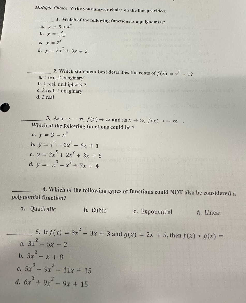 Write your answer choice on the line provided.
_1. Which of the following functions is a polynomial?
a. y=5· 4^x
b. y= 2/x-4 
c. y=7^x
d. y=5x^2+3x+2
_2. Which statement best describes the roots of f(x)=x^3-1 ?
a. 1 real, 2 imaginary
b. 1 real, multiplicity 3
c. 2 real, 1 imaginary
d. 3 real
_3. As xto -∈fty , f(x)to ∈fty and a S xto ∈fty , f(x)to -∈fty. 
Which of the following functions could be ?
a. y=3-x^4
b. y=x^4-2x^3-6x+1
c. y=2x^5+2x^2+3x+5
d. y=-x^3-x^2+7x+4
_4. Which of the following types of functions could NOT also be considered a
polynomial function?
a. Quadratic b. Cubic c. Exponential d. Linear
_5. If f(x)=3x^2-3x+3 and g(x)=2x+5 , then f(x)· g(x)=
a. 3x^2-5x-2
b. 3x^2-x+8
c. 5x^3-9x^2-11x+15
d. 6x^3+9x^2-9x+15