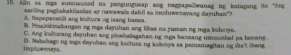 Alin sa mga sumusunod na pangungusap ang nagpapaliwanag ng katagang ito“Ang
sariling pagkakakilanlan ay nawawala dahil sa impluwensyang dayuhan”?
A. Napapanatili ang kultura ng isang bansa.
B. Pinakikinabangan ng mga dayuhan ang likas na yaman ng mga kolonya.
C. Ang kulturang dayuhan ang pinahalagahan ng mga bansang umuunlad pa lamang.
D. Nababago ng mga dayuhan ang kultura ng kolonya sa pamamagitan ng iba't ibang
impluwensya.