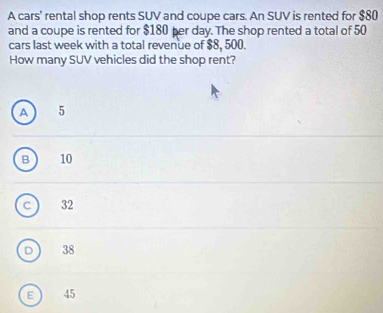 A cars' rental shop rents SUV and coupe cars. An SUV is rented for $80
and a coupe is rented for $180 per day. The shop rented a total of 50
cars last week with a total revenue of $8, 500.
How many SUV vehicles did the shop rent?
A 5
B 10
C 32
D 38
E  45