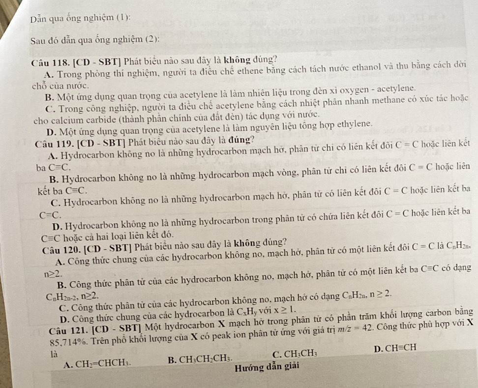 Dẫn qua ống nghiệm (1):
Sau đó dẫn qua ống nghiệm (2):
Câu 118. [CD - SBT] Phát biểu nào sau đây là không đúng?
A. Trong phòng thí nghiệm, người ta điều chế ethene băng cách tách nước ethanol và thu bằng cách dời
chỗ của nước.
B. Một ứng dụng quan trọng của acetylene là làm nhiên liệu trong đèn xỉ oxygen - acetylene.
C. Trong công nghiệp, người ta điều chế acetylene bằng cách nhiệt phân nhanh methane có xúc tác hoặc
cho calcium carbide (thành phần chính của đất đèn) tác dụng với nước.
D. Một ứng dụng quan trọng của acetylene là làm nguyên liệu tổng hợp ethylene.
Câu 119. [CD - SBT] Phát biểu nào sau đây là đúng?
A. Hydrocarbon không no là những hydrocarbon mạch hở, phân từ chi có liên kết đôi C=C hoặc liên kết
ba Cequiv C. C=C hoặc liên
B. Hydrocarbon không no là những hydrocarbon mạch vòng, phân tử chỉ có liên kết đôi
kết ba Cequiv C. C=C hoặc liên kết ba
C. Hydrocarbon không no là những hydrocarbon mạch hở, phân tử có liên kết đôi
Cequiv C.
D. Hydrocarbon không no là những hydrocarbon trong phân tử có chứa liên kết đôi C=C hoặc liên kết ba
Cequiv C hoặc cả hai loại liên kết đó.
Câu 120. [CD - SBT] Phát biểu nào sau dây là không đúng?
A. Công thức chung của các hydrocarbon không no, mạch hở, phân tử có một liên kết đôi C=C là C_nH_2n.
n≥ 2. có dạng
B. Công thức phân tử của các hydrocarbon không no, mạch hở, phân tử có một liên kết ba Cequiv C
C_nH_2n-2,n≥ 2.
C. Công thức phân tử của các hydrocarbon không no, mạch hở có dạng C_nH_2n, n≥ 2.
D. Công thức chung của các hydrocarbon là C_xH_y với x≥ 1.
Câu 121. [CD - SBT] Một hydrocarbon X mạch hở trong phân tử có phần trăm khối lượng carbon bằng
85,714%. Trên phổ khối lượng của X có peak ion phân tử ứng với giá trị m/z=42. Công thức phù hợp với X
là
A. CH_2=CHCH_3. B. CH_3CH_2CH_3. C. CH_3CH_3
D. CHequiv CH
Hướng dẫn giải