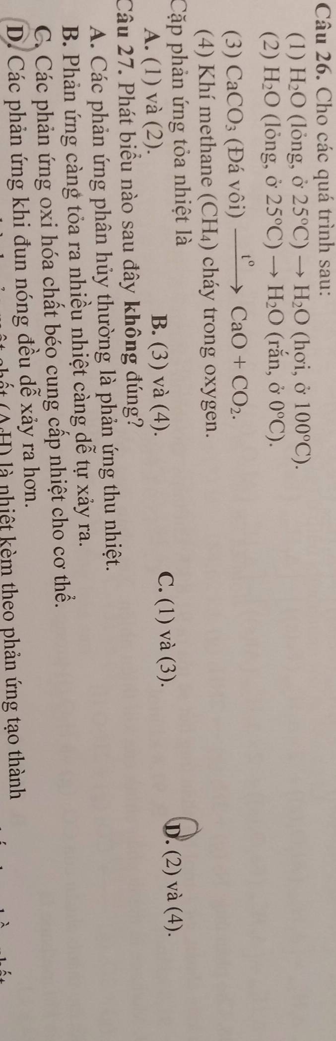 Cho các quá trình sau:
(1) H_2O (lỏng, ở 25°C)to H_2O (hơi, ở 100°C). 
(2) H_2O (lỏng, ở 25°C)to H_2O (rắn, ở 0°C). 
(3) CaCO_3 (Đá vôi) xrightarrow t°CaO+CO_2. 
(4) Khí methane (CH_4) cháy trong oxygen.
Cặp phản ứng tỏa nhiệt là
A. (1) và (2).
B. (3) và (4). C. (1) và (3).
D. (2) và (4).
Câu 27. Phát biểu nào sau đây không đúng?
A. Các phản ứng phân hủy thường là phản ứng thu nhiệt.
B. Phản ứng càng tỏa ra nhiều nhiệt càng dễ tự xảy ra.
C. Các phản ứng oxi hóa chất béo cung cấp nhiệt cho cơ thể.
D. Các phản ứng khi đun nóng đều dễ xảy ra hơn.
( H) là nhiệt kèm theo phản ứng tạo thành