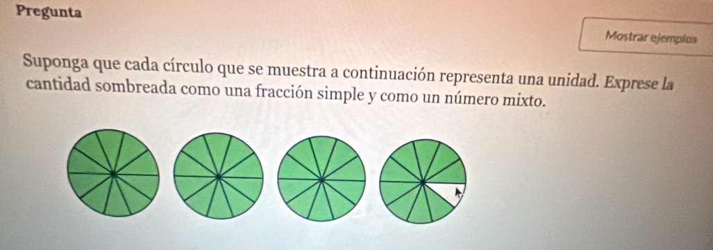 Pregunta 
Mostrar ejemplos 
Suponga que cada círculo que se muestra a continuación representa una unidad. Exprese la 
cantidad sombreada como una fracción simple y como un número mixto.