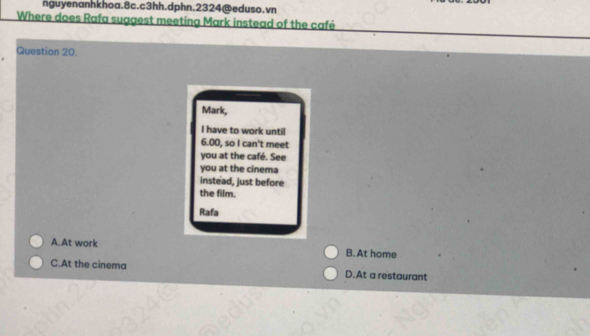 nguyenanhkhoa.8c.c3hh.dphn.2324@eduso.vn
Where does Rafa suggest meeting Mark instead of the café
Question 20.
Mark,
I have to work until
6.00, so I can't meet
you at the café. See
you at the cinema
instead, just before
the film.
Rafa
A.At work B. At home
C.At the cinema D.At a restaurant