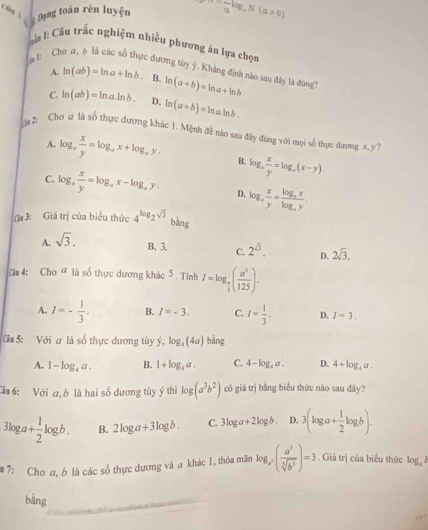 cua
Dạng toán rèn luyện
a^(log _a)N(a!= 0)
ân I: Câu trắc nghiệm nhiều phương án lựa chọn
* 1: Cho a, b là các số thực dương tùy ý. Khẳng định nào sau đây là đủng?
A. ln (ab)=ln a+ln b. B. ln (a+b)=ln a+ln b.
C. ln (ab)=ln a.ln b. D. ln (a+b)=ln a.ln b.
( 2: Cho a là số thực dương khác 1. Mệnh đề nào sau đây đúng với mọi số thực dương x, y?
A. log _a x/y =log _ax+log _ay. B. log _a x/y =log _a(x-y).
C. log _a x/y =log _ax-log _ay. log _a x/y =frac log _axlog _ay.
D.
(i 3: Giá trị của biểu thức 4^(log _2)sqrt(3)b ảng
A. sqrt(3).
B. 3. 2^(sqrt(3)).
C.
D. 2sqrt(3).
Cu 4: Cho đ là số thực dương khác 5 . Tính I=log _ a/5 ( a^3/125 ).
B. I=-3. C.
A. I=- 1/3 . I= 1/3 . D. I=3.
Câu 5: Với a là số thực dương tùy y,log _4(4a) bằng
A. 1-log _4a. B. 1+log _4a. C. 4-log _4a. D. 4+log _4a.
Câu 6: Với a, b là hai số dương tùy ý thì log (a^3b^2) có giá trị bằng biểu thức nào sau đây?
3log a+ 1/2 log b. B. 2log a+3log b. C. 3log a+2log b. D. 3(log a+ 1/2 log b).
u7: Cho a, b là các số thực dương và a khác 1, thỏa mãn log _a^2( a^3/sqrt[5](b^3) )=3. Giá trị của biểu thức log _ab
bằng
107