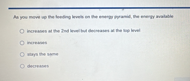 As you move up the feeding levels on the energy pyramid, the energy available
increases at the 2nd level but decreases at the top level
increases
stays the same
decreases