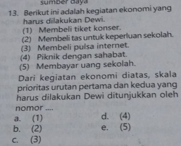 sumber daya
13. Berikut ini adalah kegiatan ekonomi yang
harus dilakukan Dewi.
(1) Membeli tiket konser.
(2) Membeli tas untuk keperluan sekolah.
(3) Membeli pulsa internet.
(4) Piknik dengan sahabat.
(5) Membayar uang sekolah.
Dari kegiatan ekonomi diatas, skala
prioritas urutan pertama dan kedua yang
harus dilakukan Dewi ditunjukkan oleh
nomor ....
a. (1) d. (4)
b. (2) e. (5)
c. (3)