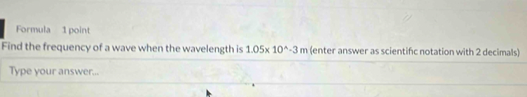 Formula 1 point 
Find the frequency of a wave when the wavelength is 1.05* 10^(wedge)-3m (enter answer as scientifc notation with 2 decimals) 
Type your answer...