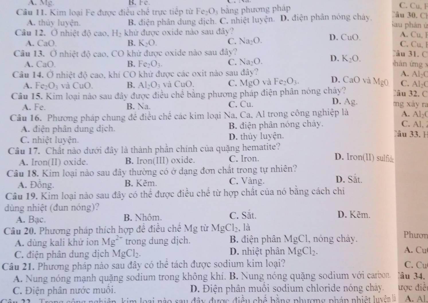 A. Mg. B.Fe.
Câu 11. Kim loại Fe được điều chế trực tiếp từ Fe_2O_3 bằng phương pháp
C. Cu, F
A. thủy luyện. B. điện phân dung dịch. C. nhiệt luyện. D. điện phân nóng cháy.
Câu 30. Ch
Sau phản ứ
Câu 12. Ở nhiệt độ cao. H_2 khứ được oxide nào sau đây?
A. CaO. B. K_2O. C. Na_2O.
D. CuO
A. Cu, F
C. Cu, F
Câu 13. Ở nhiệt độ cao. CO khử được oxide nào sau đây? Câu 31. C
A. Ca () B. Fe_2O_3. C. Na_2O.
D. K_2O.
hàn ứng x
Câu 14. Ở nhiệt độ cao, khí CO khử được các oxit nào sau đây? A. Al_2C
D. CaO và MgO
A. Fe_2O_3 và CuO. B. Al_2O_3 và CuO. C. MgO và Fe_2O_3. C. Al_2C
Câu 15. Kim loại nào sau đây được điều chế bằng phương pháp điện phân nóng chảy?
Câu 32. C
D. Ag.
A. Fe. B. Na. C. Cu. nng xảy ra
A.
Câu 16. Phương pháp chung để điều chế các kim loại Na, Ca, Al trong công nghiệp là Al_2C
A. điện phân dung dịch. B. điện phân nóng chảy.
C. Al, 2
C. nhiệt luyện. D. thủy luyện.
Câu 33. H
Câu 17. Chất nào dưới đây là thành phần chính của quặng hematite?
A. Iron(II) oxide. B. Iron(III) oxide. C. Iron.
D. Iron(II) sulfide
Câu 18. Kim loại nào sau đây thường có ở dạng đơn chất trong tự nhiên?
A. Đồng. B. Kẽm.
C. Vàng. D. Sắt.
Câu 19. Kim loại nào sau đây có thể được điều chế từ hợp chất của nó bằng cách chi
dùng nhiệt (đun nóng)?
A. Bạc. B. Nhôm.
C. Sắt. D. Kẽm.
Câu 20. Phương pháp thích hợp để điều chế Mg từ Mg Cl_2 , là
B. điện phân MgCl, nóng chảy.
Phươn
A. dùng kali khử ion Mg^(2+) trong dung dịch. A. Cu
C. điện phân dung dịch MgCl_2.
D. nhiệt phân MgCl_2.
Câu 21. Phương pháp nào sau đây có thể tách được sodium kim loại? C. Cu
A. Nung nóng mạnh quặng sodium trong không khí. B. Nung nóng quặng sodium với carbon. âu 34.
C. Điện phân nước muôi.  D. Điện phân muối sodium chloride nóng chây. ược điềi
êu 21 . Trong cộng nghiêp, kim loại nào sau đây được điều chế bằng phượng pháp nhiệt luyên là A. Al.