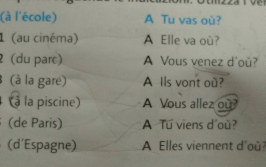 ve 
(à l'école) A Tu vas où? 
1 (au cinéma) A Elle va où? 
2 (du parc) A Vous venez d'où? 
(à la gare) A Ils vont où? 
(à la piscine) A Vous allez ou? 
(de Paris) A Tu viens d'où? 
(d'Espagne) A Elles viennent d'où?