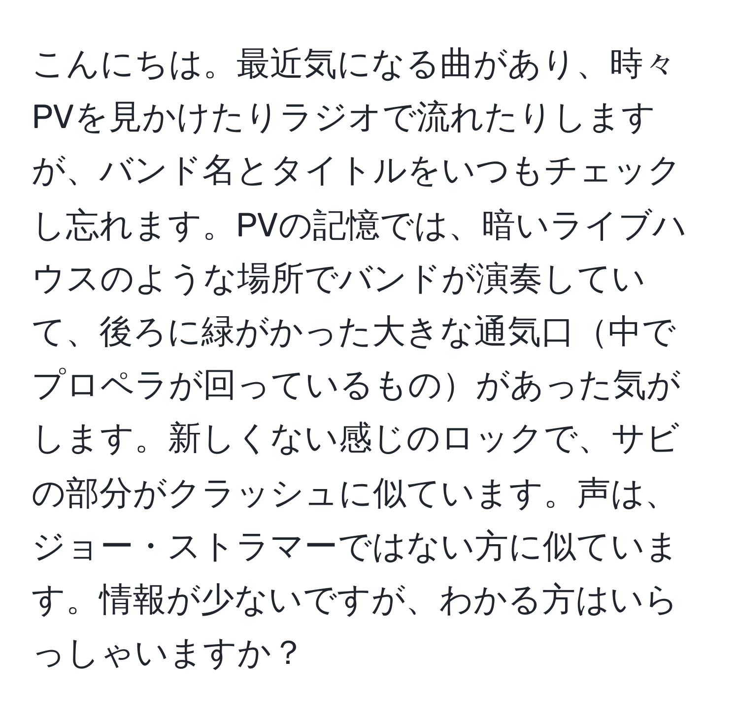 こんにちは。最近気になる曲があり、時々PVを見かけたりラジオで流れたりしますが、バンド名とタイトルをいつもチェックし忘れます。PVの記憶では、暗いライブハウスのような場所でバンドが演奏していて、後ろに緑がかった大きな通気口中でプロペラが回っているものがあった気がします。新しくない感じのロックで、サビの部分がクラッシュに似ています。声は、ジョー・ストラマーではない方に似ています。情報が少ないですが、わかる方はいらっしゃいますか？