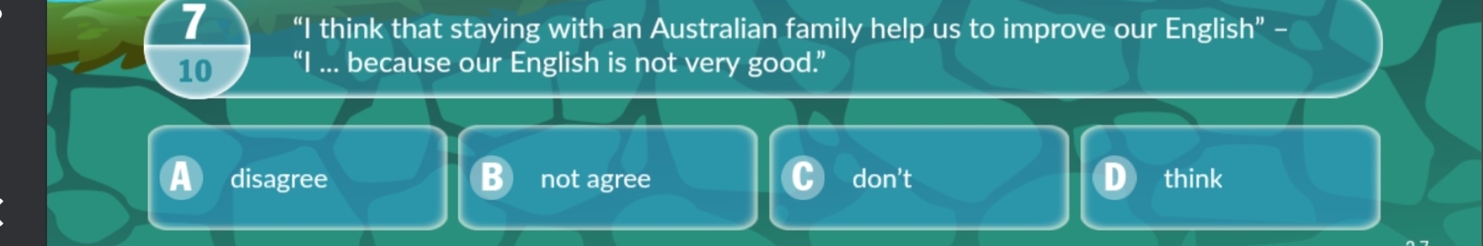 7
“I think that staying with an Australian family help us to improve our Englisl ''- 
10 “I ... because our English is not very good.”
a disagree not agree don’t think