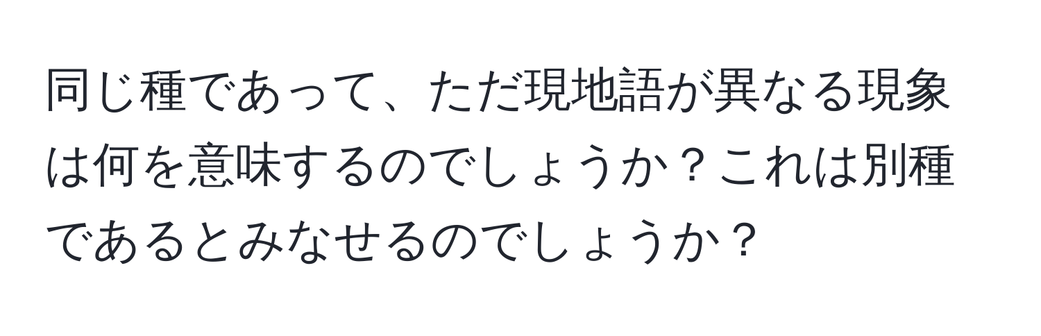 同じ種であって、ただ現地語が異なる現象は何を意味するのでしょうか？これは別種であるとみなせるのでしょうか？