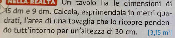 Ca:Ti Un tavolo ha le dimensioni di
15 dm e 9 dm. Calcola, esprimendola in metri qua- 
drati, I’area di una tovaglia che lo ricopre penden- 
do tutt’intorno per un’altezza di 30 cm. [3,15m^2]