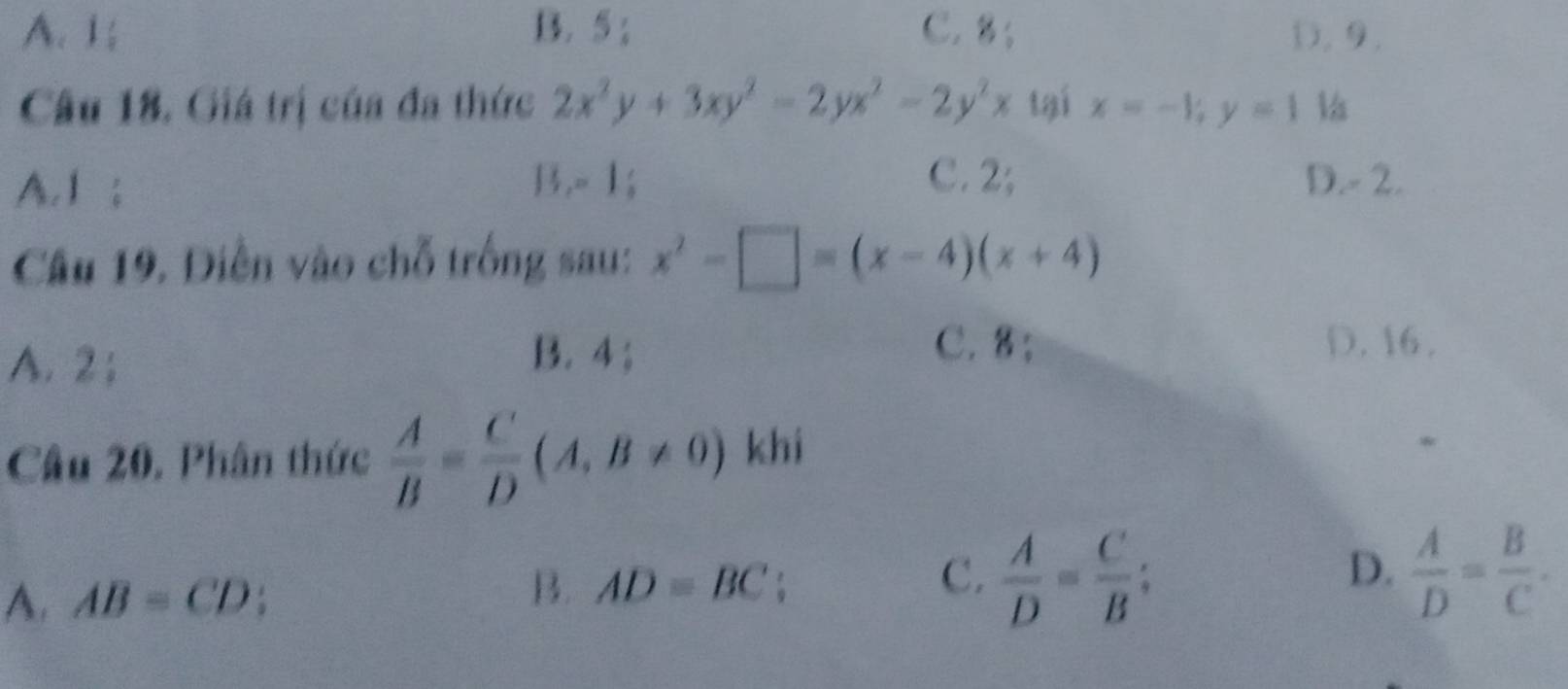 A. 1; B. 5; C. 8; D. 9.
Câu 18, Giá trị của đa thức 2x^2y+3xy^2-2yx^2-2y^2x tại x=-1; y=1
C. 2;
A. 1; D. - 2.
11, -1
Câu 19. Điễn vào chỗ trống sau: x^2-□ =(x-4)(x+4)
A. 2;
C. 8;
B. 4; D. 16.
Câu 20. Phân thức  A/B = C/D (A,B!= 0) khi
D.
A. AB=CD
B. AD=BC
C.  A/D = C/B ;  A/D = B/C .