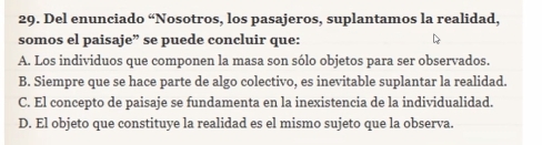 Del enunciado “Nosotros, los pasajeros, suplantamos la realidad,
somos el paisaje” se puede concluir que:
A. Los individuos que componen la masa son sólo objetos para ser observados.
B. Siempre que se hace parte de algo colectivo, es inevitable suplantar la realidad.
C. El concepto de paisaje se fundamenta en la inexistencia de la individualidad.
D. El objeto que constituye la realidad es el mismo sujeto que la observa.