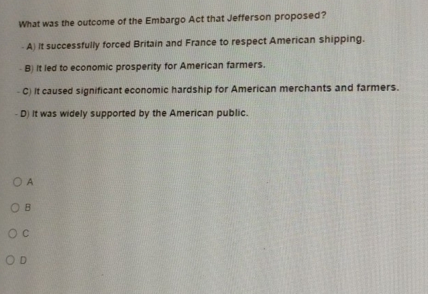 What was the outcome of the Embargo Act that Jefferson proposed?
A) it successfully forced Britain and France to respect American shipping.
B) It led to economic prosperity for American farmers.
C) it caused significant economic hardship for American merchants and farmers.
D) It was widely supported by the American public.
A
B
C
D