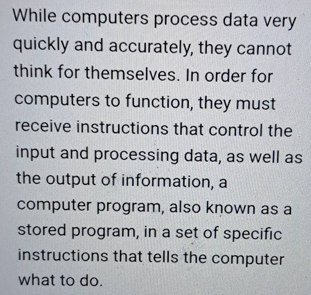 While computers process data very 
quickly and accurately, they cannot 
think for themselves. In order for 
computers to function, they must 
receive instructions that control the 
input and processing data, as well as 
the output of information, a 
computer program, also known as a 
stored program, in a set of specific 
instructions that tells the computer 
what to do.