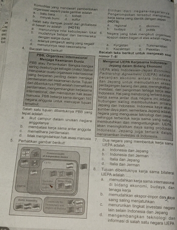 Komoditas yang mendasari pembentukan Dilinat dari negara-negaranya
organisani seperti pada gambar adalah c. koball Pengelompukan tersebut marupakas
b. minyak Bumi a batu bara
kerja sama yang identik dengan aspek .
3. Sarah saty dampak positi' dari giobansasi d sulfor (HOTS)
di bawah ini adalsh .... (HOTS) b. budaya a regional c ekonomi
d. politik
Lm a. menurunnya nilai kebudayaan loka! 6. Negara yang lidak mengikuti organisas
pat sis!
D. mudahnya belajar dan bannteraksi apapun daïam bagan di atás adaïah negan
dengan warga dunia
fol l d  menurunnya zasa nasionalism c adanya pengaruh asing yang nega b. Kazakhlan a. Kyrgistan d Pakistan c. Turkmenist
4. Bacaiah taks benkut! namor 7=85
Bacalah leks berikut untuk menjawab soal
PBB, Organisasi internasional
PBB atau Persenkatan Bangsa-bançsa  Menjaga Keamanan Dunia Mengenal IEPA Kerjasama Indonesia.
Jepang dalam Bidang Ekonomi
IJEPA atau indonesian-Japan Économu
sering disebut juga sebagal Unted Station Partnership Agreement (IJEPA) adalah
mérupakan suatu organisasi interasiona perjanjian ekonómi antara Indonesia
yang berperan penting dalam menjaga dan Japang untuk memudahkan akses
perdamaian dan keamanan dunia. Tujuan  perdagangan banng dan jasa, mer ingkaka
dar dibentuknya PBB adalah memelñara investasi, dan pangiriman tonaga kerja asa
pardamaran, mengembangkán kerjasemä Indonasia. Hal yang mendorong terbentulms
atemasional, den memajukan hak asas  kerja sama anter dua nagara ini adala 
manusia. PBB bakerja sema dengan 193  hubungan saling membutuhkan antara
tarsebut.  negara anggota untuk mencapal fujuan Jepang can Indonesia. Indonesia kaya aka
sumber daya alam, sementara Jepang adaa
tepat adalah .... Saiah satu tujuan dibertuknya PBB yang  negara yang menguasai teknologi dan pas 
sehingga terbentuk korja sama yang salin .
membütühkan dan mengürtüngkan. IJEP
a. ikut campur daïam vrusan nagara akan meningkatkan daya saing produsa 
anggotanya indonesia, Jepang juga tertarík dalam
c. memeñhara perdamaian b. membatasi keŋja sama antar anggota menanamian investai di indonesia
d. tidak mengindabkan hek asasi manusia 7. Dua negara yang membentuk kerja sama
UEPA adalah
5. Perhatikan gambar berikut!  Indonesia dan Jepang
Gu b. Indonesia dan Jermar
c. Italia dan Jepang
el de d epo o der  t S tace n Coráo a d. Italia dan Jerman
Csto 8. Tujuan dibentuknya kerja sama bilateral
NEPA adalah
Unas Stis a. memudahkan kerja sama interasional
CISF7A
di bidang ekonomi, budaya, da
tenaga kərja
b. memudahkan ekspor-impor dan daya
saing saling menjatuhkan
Abi Anmecahiy ï?æ?¥åè? ä¥¤ c. menurunkan tingkal investasi negara
Camnunily to iaïn selaín Indonesia dan Jepang
Righth of nst ana d. mengembangkan teknologi dam
informasi di salah satu negara IJEPA