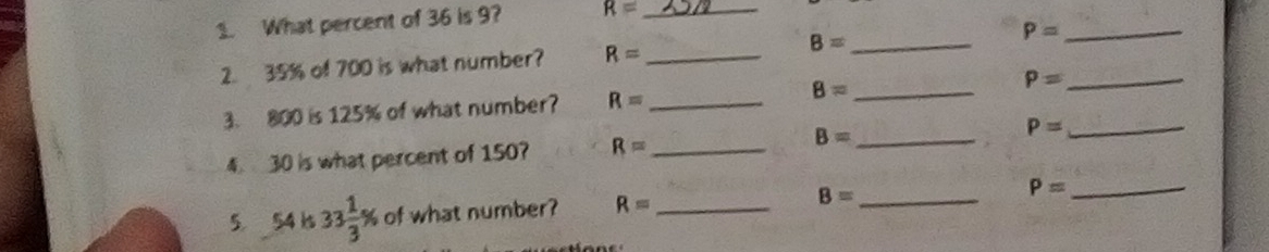 What percent of 36 is 9? R= _ 
2. 35% of 700 is what number? R= _ B= _ P= __ 
3. 800 is 125% of what number? R= _ 8= _ P=
4. 30 is what percent of 150? R= _ B= _ P= _ 
5 54 ks 33 1/3 % of what number? R= _ B= _
P= _