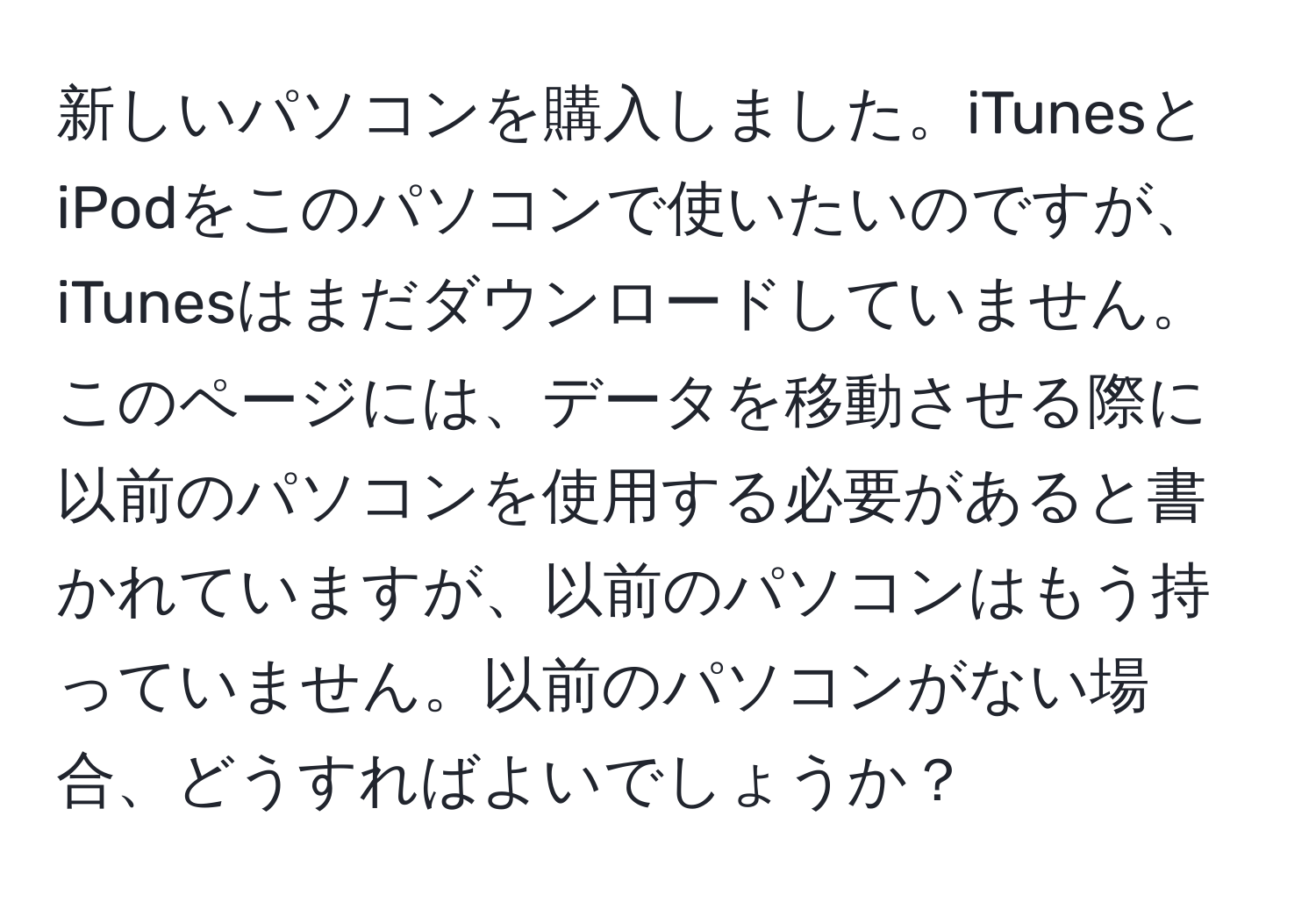 新しいパソコンを購入しました。iTunesとiPodをこのパソコンで使いたいのですが、iTunesはまだダウンロードしていません。このページには、データを移動させる際に以前のパソコンを使用する必要があると書かれていますが、以前のパソコンはもう持っていません。以前のパソコンがない場合、どうすればよいでしょうか？