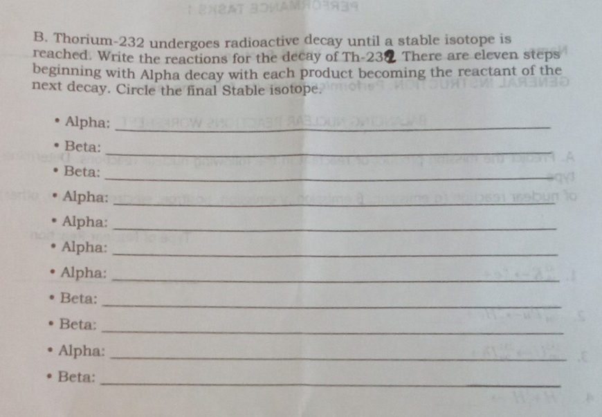 Thorium- 232 undergoes radioactive decay until a stable isotope is 
reached. Write the reactions for the decay of Th- 230 There are eleven steps 
beginning with Alpha decay with each product becoming the reactant of the 
next decay. Circle the final Stable isotope. 
Alpha:_ 
_ 
Beta: 
_ 
Beta: 
Alpha:_ 
Alpha:_ 
Alpha:_ 
Alpha:_ 
_ 
Beta: 
_ 
Beta: 
Alpha:_ 
_ 
Beta: