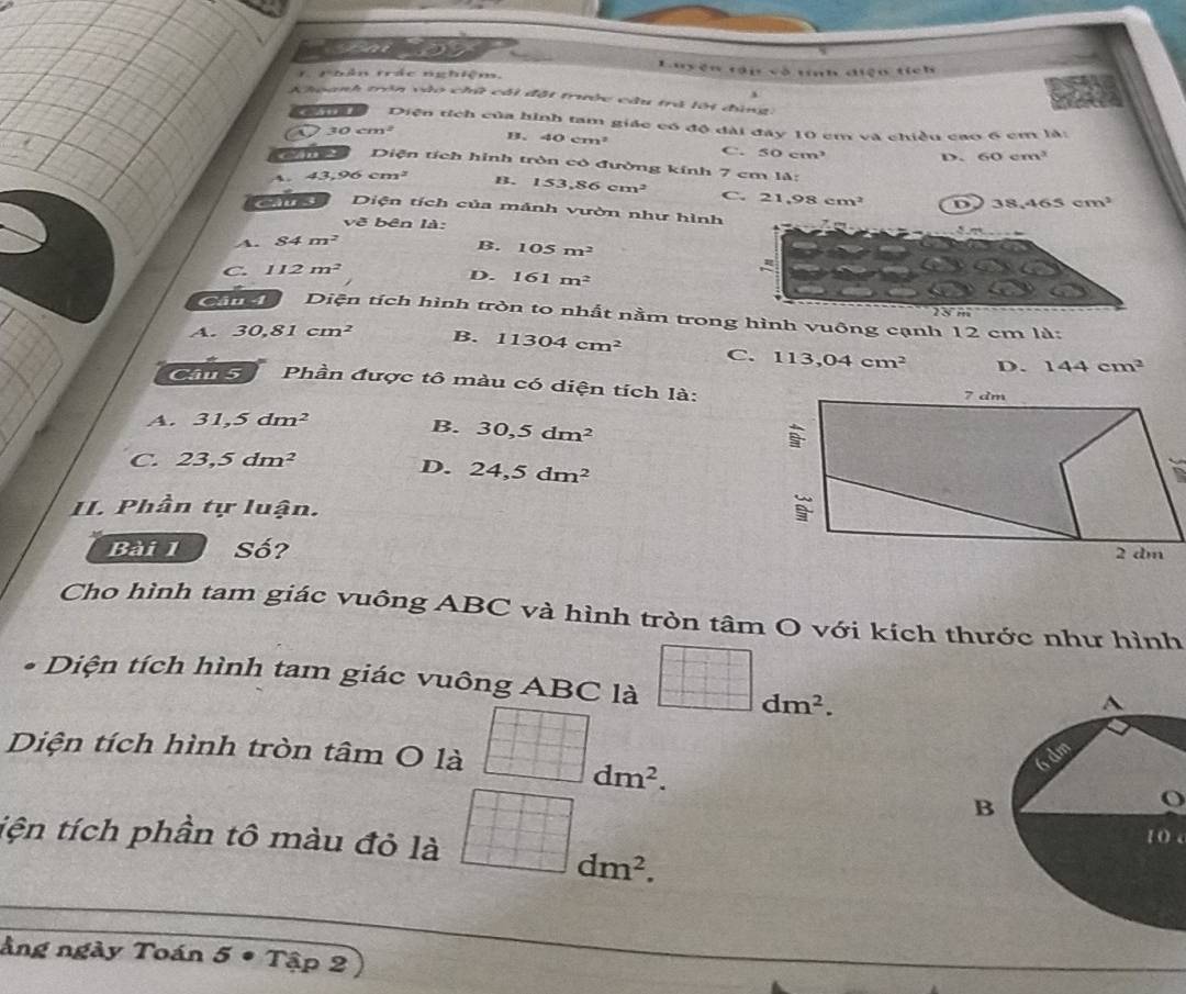 Luyện tập vô tính điện tích
T Thân tác nghiệm.
Khoanh trên vào chữ cái đột trưộc câu trà lới đùng.
Gn Diện tích của hình tam giác có độ đài đây 10 cm và chiều cao 6 cm là:
30cm^2 B. 40cm^2 C. 50cm^3 D. 60cm^3
Cu Diện tích hình tròn có đường kính 7 c m14
4. 43,96cm^2 B. 153,86cm^2 C. 21.98cm^2 D 38,465cm^2
Câu 3 Diện tích của mảnh vườn như hình
vẽ bên là:
A. 84m^2 B. 105m^2
C 112m^2
D. 161m^2
23 m
ả Diện tích hình tròn to nhất nằm trong hình vuông cạnh 12 cm là:
A. 30,81cm^2 B. 11304cm^2 C. 113,04cm^2 D. 144cm^2
Cầm 5 Phần được tô màu có diện tích là:
A. 31,5dm^2
B. 30,5dm^2
C. 23,5dm^2
D. 24,5dm^2
II. Phần tự luận. 
Bài 1 Số? 
Cho hình tam giác vuông ABC và hình tròn tâm O với kích thước như hình
* Diện tích hình tam giác vuông ABC là dm^2. 
Diện tích hình tròn tâm O là
dm^2. 
O
tiện tích phần tô màu đỏ là
1 ( c
dm^2. 
àng ngày Toán 5 • Tập 2