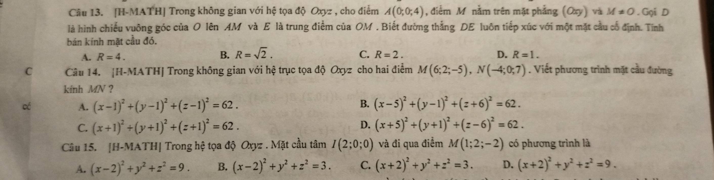 [H-MATH] Trong không gian với hệ tọa độ Oxyz , cho điểm A(0;0;4) , điểm M nằm trên mặt phẳng (Oxy) và M!= 0. Gọi D
là hình chiếu vuông góc của O lên AM và E là trung điểm của OM . Biết đường thắng DE luôn tiếp xúc với một mặt cầu cổ định. Tính
bán kính mặt cầu đó.
B. R=sqrt(2).
A. R=4. C. R=2. D. R=1.
C Câu 14. [H-MATH] Trong không gian với hệ trục tọa độ Oxyz cho hai điểm M(6;2;-5),N(-4;0;7). Viết phương trình mặt cầu đường
kính MN ?
có
A. (x-1)^2+(y-1)^2+(z-1)^2=62. B. (x-5)^2+(y-1)^2+(z+6)^2=62.
C. (x+1)^2+(y+1)^2+(z+1)^2=62. D. (x+5)^2+(y+1)^2+(z-6)^2=62.
Câu 15. [H-MATH] Trong hệ tọa độ Oxyz . Mặt cầu tâm I(2;0;0) và đi qua điểm M(1;2;-2) có phương trình là
A. (x-2)^2+y^2+z^2=9. B. (x-2)^2+y^2+z^2=3. C. (x+2)^2+y^2+z^2=3. D. (x+2)^2+y^2+z^2=9.