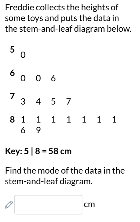 Freddie collects the heights of 
some toys and puts the data in 
the stem-and-leaf diagram below.
5
0
6
0 0 6
7
3 4 5 7
8 1 1 1 1 1 1 1
6 9
Key: 5|8=58cm
Find the mode of the data in the 
stem-and-leaf diagram.
□ cm