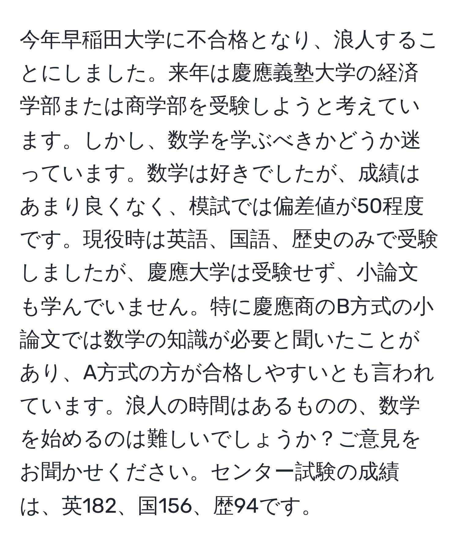 今年早稲田大学に不合格となり、浪人することにしました。来年は慶應義塾大学の経済学部または商学部を受験しようと考えています。しかし、数学を学ぶべきかどうか迷っています。数学は好きでしたが、成績はあまり良くなく、模試では偏差値が50程度です。現役時は英語、国語、歴史のみで受験しましたが、慶應大学は受験せず、小論文も学んでいません。特に慶應商のB方式の小論文では数学の知識が必要と聞いたことがあり、A方式の方が合格しやすいとも言われています。浪人の時間はあるものの、数学を始めるのは難しいでしょうか？ご意見をお聞かせください。センター試験の成績は、英182、国156、歴94です。