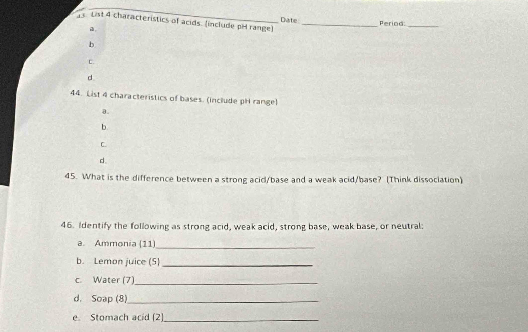 Date
3 List 4 characteristics of acids. (include pH range)_
Period:_
a.
b
C.
d
44. List 4 characteristics of bases. (include pH range)
a.
b.
C.
d.
45. What is the difference between a strong acid/base and a weak acid/base? (Think dissociation)
46. Identify the following as strong acid, weak acid, strong base, weak base, or neutral:
a Ammonia (11)
_
b. Lemon juice (5)_
c. Water (7)_
d. Soap (8)_
e. Stomach acid (2)_