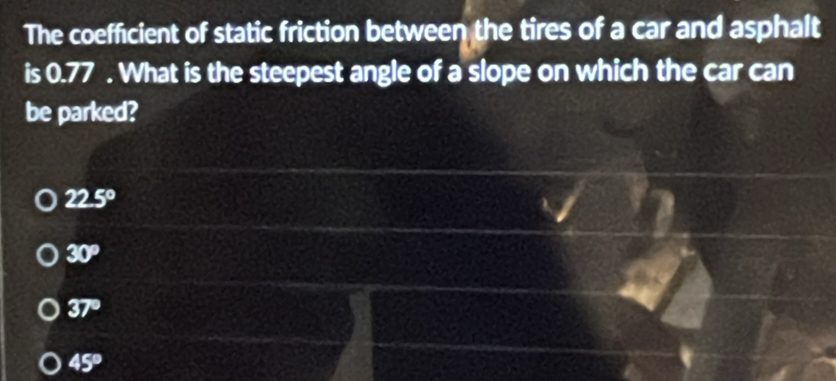 The coefficient of static friction between the tires of a car and asphalt
is 0.77. What is the steepest angle of a slope on which the car can
be parked?
22.5°
30°
37°
45°