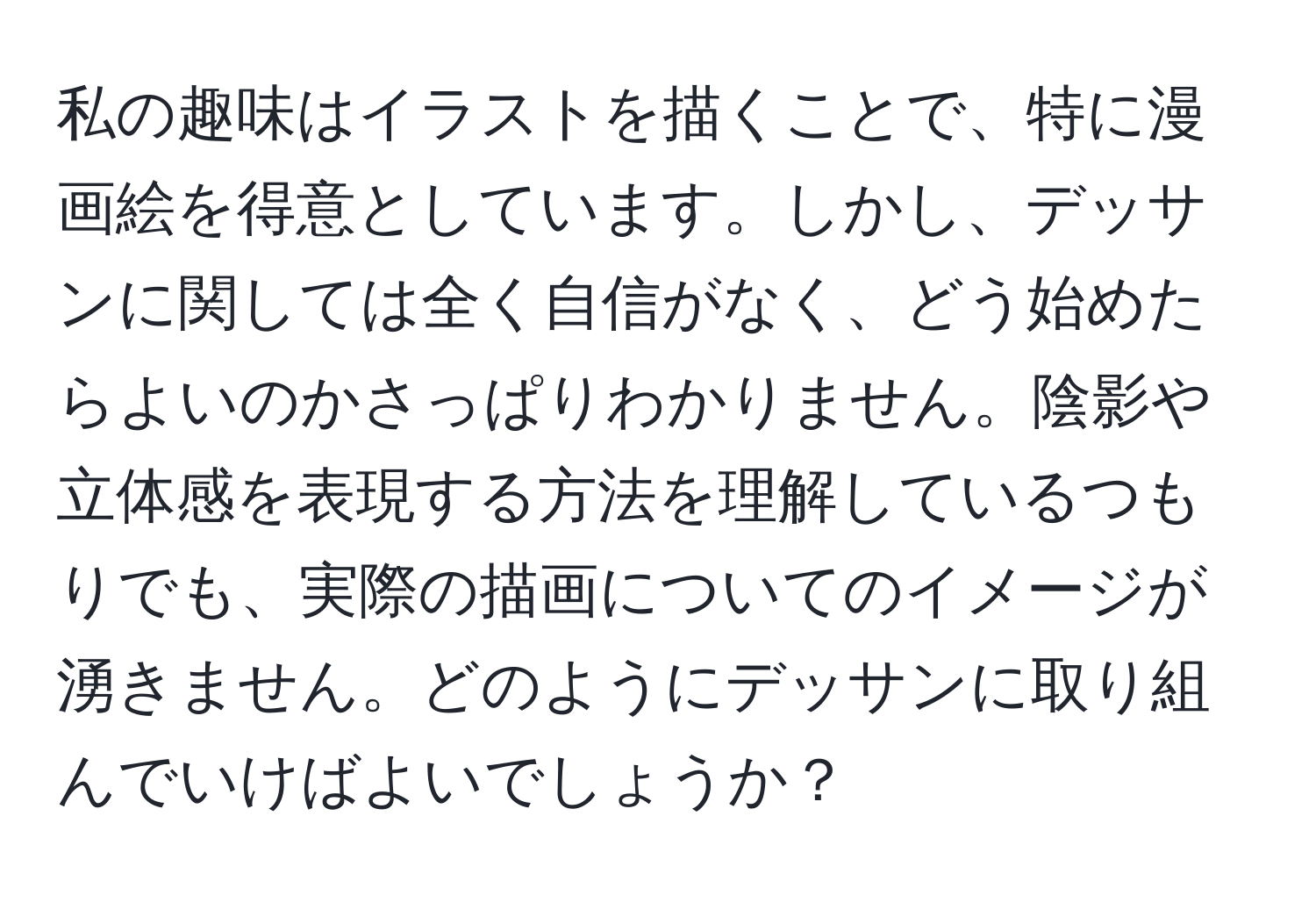 私の趣味はイラストを描くことで、特に漫画絵を得意としています。しかし、デッサンに関しては全く自信がなく、どう始めたらよいのかさっぱりわかりません。陰影や立体感を表現する方法を理解しているつもりでも、実際の描画についてのイメージが湧きません。どのようにデッサンに取り組んでいけばよいでしょうか？