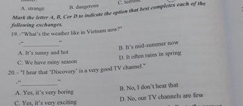 A. strange B. daagerous C.t 
Mark the letter A, B, Cor D to indicate the option that best completes each of the
following exchanges.
19.-"What's the weather like in Viemmam now?"
-“_ "
B. It's mid-summer now
A. It's sunny and hot
D. It often rains in spring
C. We have rainy season
20. - "I hear that ‘Discovery’ is a very good TV channel."
_
-“ "
B. No, I don't hear that
A. Yes, it’s very boring
C. Yes, it’s very exciting D. No, our TV channels are few