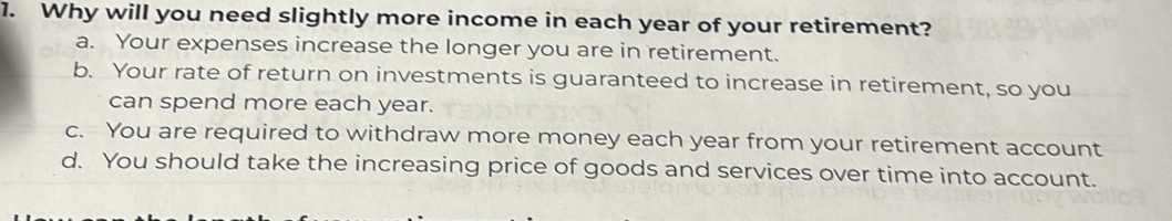 Why will you need slightly more income in each year of your retirement?
a. Your expenses increase the longer you are in retirement.
b. Your rate of return on investments is guaranteed to increase in retirement, so you
can spend more each year.
c. You are required to withdraw more money each year from your retirement account
d. You should take the increasing price of goods and services over time into account.