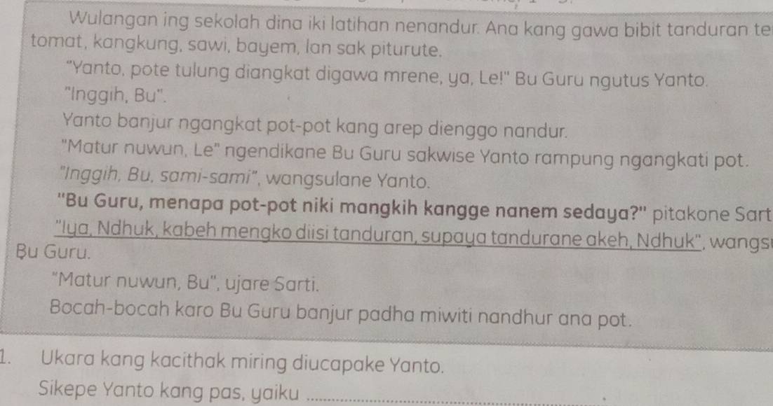 Wulangan ing sekolah dina iki latihan nenandur. Ana kang gawa bibit tanduran te 
tomat, kangkung, sawi, bayem, lan sak piturute. 
"Yanto, pote tulung diangkat digawa mrene, ya, Le!" Bu Guru ngutus Yanto. 
"Inggih, Bu". 
Yanto banjur ngangkat pot-pot kang arep dienggo nandur. 
"Matur nuwun, Le" ngendikane Bu Guru sakwise Yanto rampung ngangkati pot. 
"Inggih, Bu, sami-sami", wangsulane Yanto. 
''Bu Guru, menapa pot-pot niki mangkih kangge nanem sedaya?'' pitakone Sart 
''Iya, Ndhuk, kabeh mengko diisi tanduran, supaya tandurane akeh, Ndhuk'. wangs 
Bu Guru. 
"Matur nuwun, Bu", ujare Sarti. 
Bocah-bocah karo Bu Guru banjur padha miwiti nandhur ana pot. 
1. Ukara kang kacithak miring diucapake Yanto. 
Sikepe Yanto kang pas, yaiku_ 
、