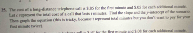 The cost of a long-distance telephone call is $.85 for the first minute and $.05 for each additional minute. 
Let c represent the total cost of a call that lasts t minutes. Find the slope and the y-intercept of the scenario. 
Then graph the equation (this is tricky, because t represent total minutes but you don’t want to pay for your 
first minute twice). 
is $ 92 for the first minute and $.08 for each additional minute.