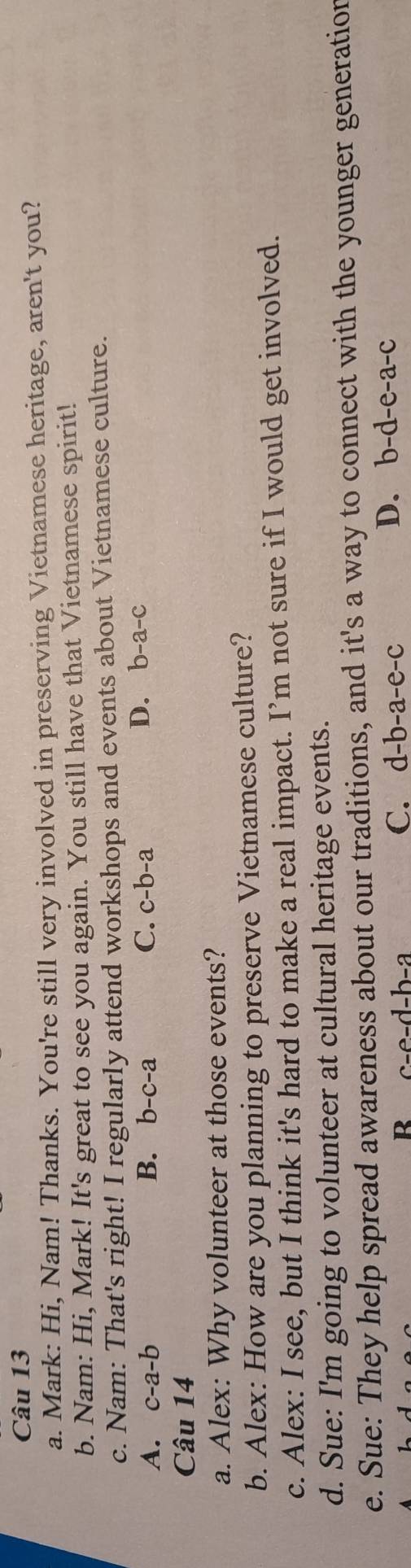 Mark: Hi, Nam! Thanks. You're still very involved in preserving Vietnamese heritage, aren't you?
b. Nam: Hi, Mark! It's great to see you again. You still have that Vietnamese spirit!
c. Nam: That's right! I regularly attend workshops and events about Vietnamese culture.
A. c-a-b B. b-c-a C. c-b-a
D. b-a-c
Câu 14
a. Alex: Why volunteer at those events?
b. Alex: How are you planning to preserve Vietnamese culture?
c. Alex: I see, but I think it's hard to make a real impact. I’m not sure if I would get involved.
d. Sue: I'm going to volunteer at cultural heritage events.
e. Sue: They help spread awareness about our traditions, and it's a way to connect with the younger generation
R c-e-d-b-a
C. d-b-a-e-c
D. b-d-e-a- 、