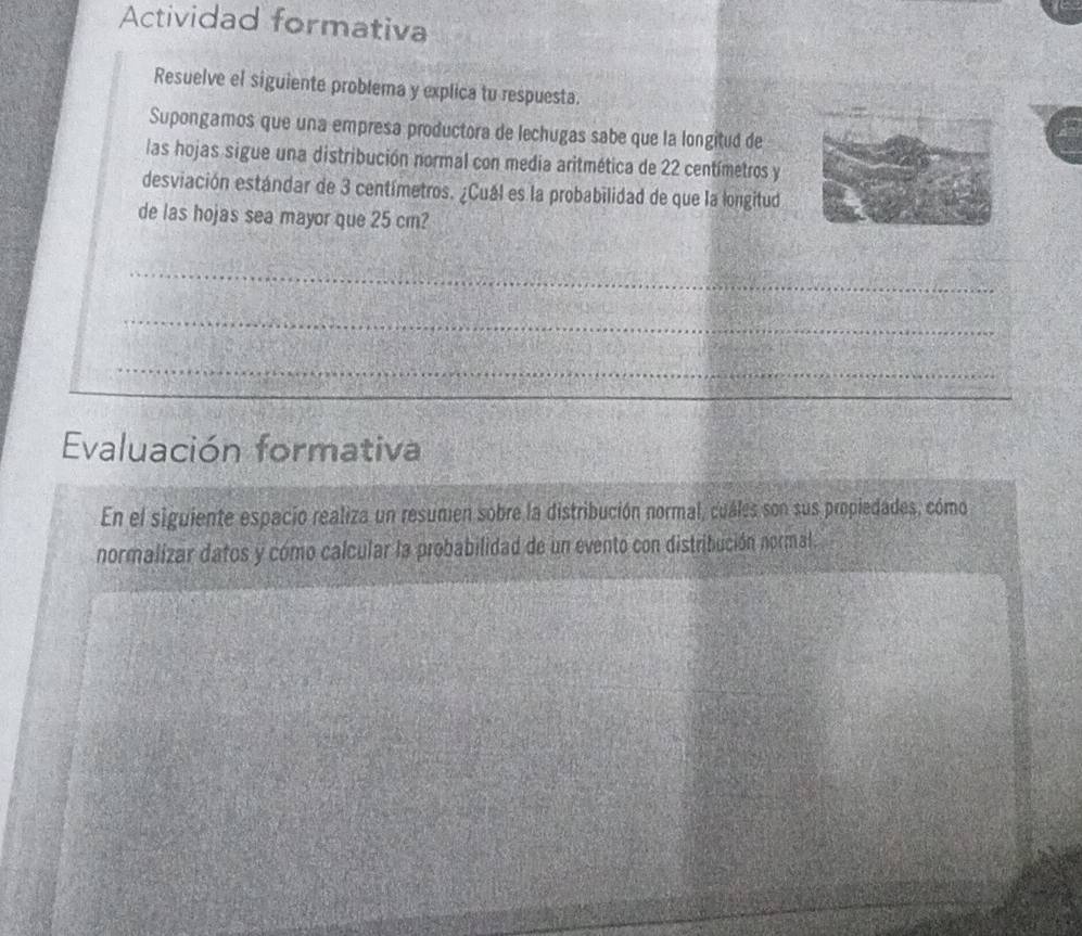 Actividad formativa 
Resuelve el siguiente problema y explica tu respuesta. 
Supongamos que una empresa productora de lechugas sabe que la longitud de 
las hojas sigue una distribución normal con media aritmética de 22 centímetros y 
desviación estándar de 3 centímetros. ¿Cuál es la probabilidad de que la longitud 
de las hojas sea mayor que 25 cm? 
_ 
_ 
_ 
_ 
Evaluación formativa 
En el siguiente espacio realiza un resumen sobre la distribución normal, cuáles son sus propiedades, cómo 
normalizar datos y cómo calcular la probabilidad de un evento con distribución normal.