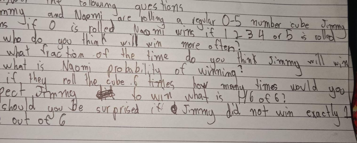 ine tollowing questions 
mmy and Naomi are rolling a regular 0-5 number cube Jiing 
ns if O is rolled Naomi wins if 1 2 3 4 or 5 is rolled 
who do goo think will win more often? 
what fractiom of the time do you think Jimmy will win 
what is Naomi probabilily of winning? 
if, they roll the cube. 6 tihes how mony times would you 
Pect Iimma to win what is P6of 6? 
should you be surprised it Jimmy did not win exactly! 
out of e