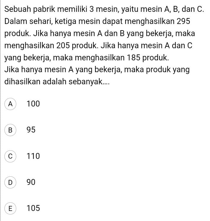 Sebuah pabrik memiliki 3 mesin, yaitu mesin A, B, dan C.
Dalam sehari, ketiga mesin dapat menghasilkan 295
produk. Jika hanya mesin A dan B yang bekerja, maka
menghasilkan 205 produk. Jika hanya mesin A dan C
yang bekerja, maka menghasilkan 185 produk.
Jika hanya mesin A yang bekerja, maka produk yang
dihasilkan adalah sebanyak....
A 100
B 95
c 110
D 90
E 105