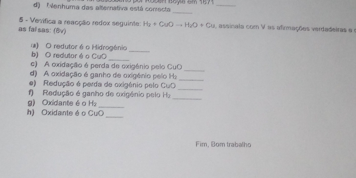 no por Roben Boyle em 1571 
d) enhuma das alternativa está correcta 
_ 
_ 
5 - Vevifica a reacção redox seguinte: H_2+CuOto H_2O+Cu , assinaia com V as afirmações verdadeiras e o 
as fal sas: (8v) 
:a) O redutor é o Hidrogénio_ 
b) O redutor é o CuO_ 
c) A oxidação é perda de oxigénio pelo CuO 
_ 
d) A oxidação é ganho de oxigénio pelo H_2
_ 
_ 
e) Redução é perda de oxigénio pelo CuO 
_ 
f) Redução é ganho de oxigénio pelo H_2
g) Oxidante éo H_2 _ 
h) Oxidante é o CuO 
_ 
Fim, Bom trabalho